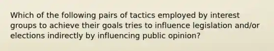 Which of the following pairs of tactics employed by interest groups to achieve their goals tries to influence legislation and/or elections indirectly by influencing public opinion?