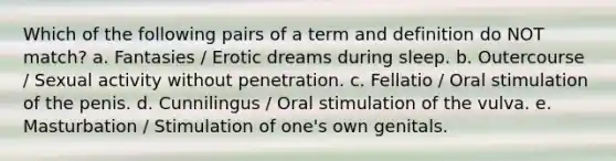 Which of the following pairs of a term and definition do NOT match? a. Fantasies / Erotic dreams during sleep. b. Outercourse / Sexual activity without penetration. c. Fellatio / Oral stimulation of the penis. d. Cunnilingus / Oral stimulation of the vulva. e. Masturbation / Stimulation of one's own genitals.