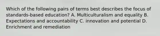 Which of the following pairs of terms best describes the focus of standards-based education? A. Multiculturalism and equality B. Expectations and accountability C. innovation and potential D. Enrichment and remediation