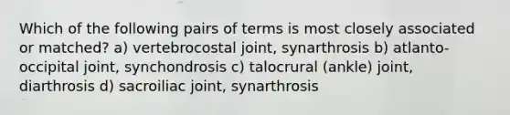 Which of the following pairs of terms is most closely associated or matched? a) vertebrocostal joint, synarthrosis b) atlanto-occipital joint, synchondrosis c) talocrural (ankle) joint, diarthrosis d) sacroiliac joint, synarthrosis