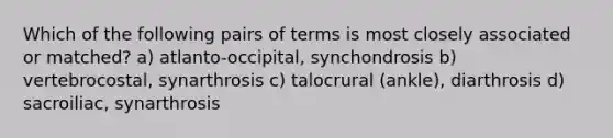 Which of the following pairs of terms is most closely associated or matched? a) atlanto-occipital, synchondrosis b) vertebrocostal, synarthrosis c) talocrural (ankle), diarthrosis d) sacroiliac, synarthrosis