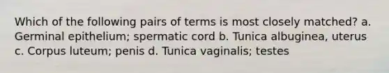 Which of the following pairs of terms is most closely matched? a. Germinal epithelium; spermatic cord b. Tunica albuginea, uterus c. Corpus luteum; penis d. Tunica vaginalis; testes