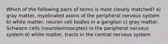 Which of the following pairs of terms is most closely matched? a) gray matter, myelinated axons of the peripheral nervous system b) white matter, neuron cell bodies in a ganglion c) gray matter, Schwann cells (neurolemmocytes) in the peripheral nervous system d) white matter, tracts in the central nervous system