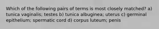 Which of the following pairs of terms is most closely matched? a) tunica vaginalis; testes b) tunica albuginea; uterus c) germinal epithelium; spermatic cord d) corpus luteum; penis