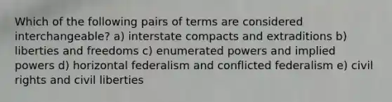 Which of the following pairs of terms are considered interchangeable? a) interstate compacts and extraditions b) liberties and freedoms c) enumerated powers and implied powers d) horizontal federalism and conflicted federalism e) civil rights and civil liberties