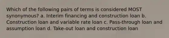 Which of the following pairs of terms is considered MOST synonymous? a. Interim financing and construction loan b. Construction loan and variable rate loan c. Pass-through loan and assumption loan d. Take-out loan and construction loan