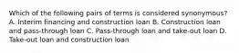 Which of the following pairs of terms is considered synonymous? A. Interim financing and construction loan B. Construction loan and pass-through loan C. Pass-through loan and take-out loan D. Take-out loan and construction loan