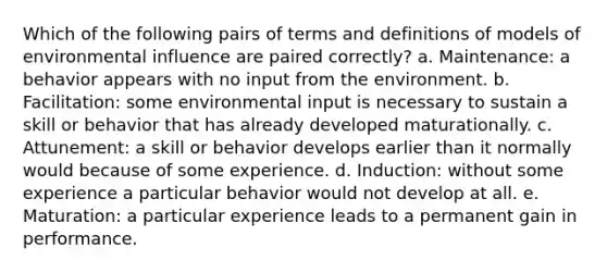 Which of the following pairs of terms and definitions of models of environmental influence are paired correctly? a. Maintenance: a behavior appears with no input from the environment. b. Facilitation: some environmental input is necessary to sustain a skill or behavior that has already developed maturationally. c. Attunement: a skill or behavior develops earlier than it normally would because of some experience. d. Induction: without some experience a particular behavior would not develop at all. e. Maturation: a particular experience leads to a permanent gain in performance.