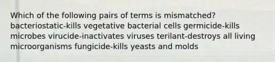 Which of the following pairs of terms is mismatched? bacteriostatic-kills vegetative bacterial cells germicide-kills microbes virucide-inactivates viruses terilant-destroys all living microorganisms fungicide-kills yeasts and molds