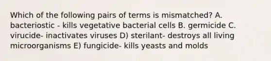 Which of the following pairs of terms is mismatched? A. bacteriostic - kills vegetative bacterial cells B. germicide C. virucide- inactivates viruses D) sterilant- destroys all living microorganisms E) fungicide- kills yeasts and molds