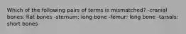 Which of the following pairs of terms is mismatched? -cranial bones: flat bones -sternum: long bone -femur: long bone -tarsals: short bones