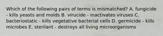 Which of the following pairs of terms is mismatched? A. fungicide - kills yeasts and molds B. virucide - inactivates viruses C. bacteriostatic - kills vegetative bacterial cells D. germicide - kills microbes E. sterilant - destroys all living microorganisms