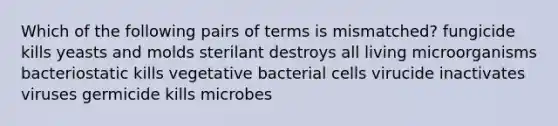 Which of the following pairs of terms is mismatched? fungicide kills yeasts and molds sterilant destroys all living microorganisms bacteriostatic kills vegetative bacterial cells virucide inactivates viruses germicide kills microbes