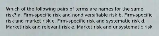 Which of the following pairs of terms are names for the same risk? a. Firm-specific risk and nondiversifiable risk b. Firm-specific risk and market risk c. Firm-specific risk and systematic risk d. Market risk and relevant risk e. Market risk and unsystematic risk