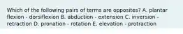 Which of the following pairs of terms are opposites? A. plantar flexion - dorsiflexion B. abduction - extension C. inversion - retraction D. pronation - rotation E. elevation - protraction