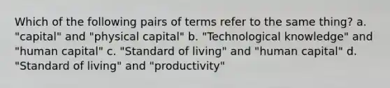 Which of the following pairs of terms refer to the same thing? a. "capital" and "physical capital" b. "Technological knowledge" and "human capital" c. "Standard of living" and "human capital" d. "Standard of living" and "productivity"