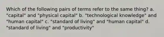 Which of the following pairs of terms refer to the same thing? a. "capital" and "physical capital" b. "technological knowledge" and "human capital" c. "standard of living" and "human capital" d. "standard of living" and "productivity"