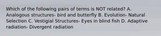 Which of the following pairs of terms is NOT related? A. Analogous structures- bird and butterfly B. Evolution- Natural Selection C. Vestigial Structures- Eyes in blind fish D. Adaptive radiation- Divergent radiation