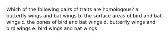 Which of the following pairs of traits are homologous? a. butterfly wings and bat wings b. the surface areas of bird and bat wings c. the bones of bird and bat wings d. butterfly wings and bird wings e. bird wings and bat wings