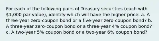 For each of the following pairs of Treasury securities​ (each with 1,000 par​ value), identify which will have the higher​ price: a. A​ three-year zero-coupon bond or a​ five-year zero-coupon​ bond? b. A​ three-year zero-coupon bond or a​ three-year 4% coupon​ bond? c. A​ two-year 5% coupon bond or a​ two-year 6% coupon​ bond?