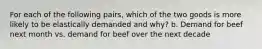 For each of the following pairs, which of the two goods is more likely to be elastically demanded and why? b. Demand for beef next month vs. demand for beef over the next decade