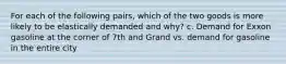 For each of the following pairs, which of the two goods is more likely to be elastically demanded and why? c. Demand for Exxon gasoline at the corner of 7th and Grand vs. demand for gasoline in the entire city