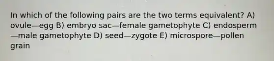 In which of the following pairs are the two terms equivalent? A) ovule—egg B) embryo sac—female gametophyte C) endosperm—male gametophyte D) seed—zygote E) microspore—pollen grain