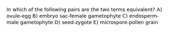 In which of the following pairs are the two terms equivalent? A) ovule-egg B) embryo sac-female gametophyte C) endosperm-male gametophyte D) seed-zygote E) microspore-pollen grain