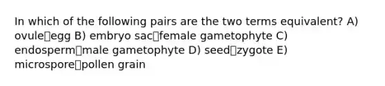 In which of the following pairs are the two terms equivalent? A) ovuleegg B) embryo sacfemale gametophyte C) endospermmale gametophyte D) seedzygote E) microsporepollen grain