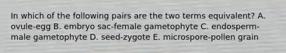 In which of the following pairs are the two terms equivalent? A. ovule-egg B. embryo sac-female gametophyte C. endosperm-male gametophyte D. seed-zygote E. microspore-pollen grain