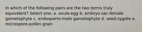 In which of the following pairs are the two terms truly equivalent? Select one: a. ovule-egg b. embryo sac-female gametophyte c. endosperm-male gametophyte d. seed-zygote e. microspore-pollen grain