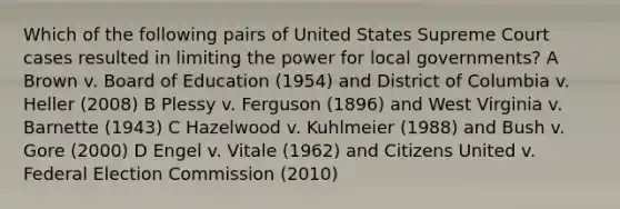 Which of the following pairs of United States Supreme Court cases resulted in limiting the power for local governments? A Brown v. Board of Education (1954) and District of Columbia v. Heller (2008) B Plessy v. Ferguson (1896) and West Virginia v. Barnette (1943) C Hazelwood v. Kuhlmeier (1988) and Bush v. Gore (2000) D Engel v. Vitale (1962) and Citizens United v. Federal Election Commission (2010)