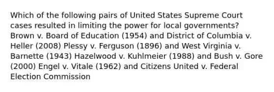 Which of the following pairs of United States Supreme Court cases resulted in limiting the power for local governments? Brown v. Board of Education (1954) and District of Columbia v. Heller (2008) Plessy v. Ferguson (1896) and West Virginia v. Barnette (1943) Hazelwood v. Kuhlmeier (1988) and Bush v. Gore (2000) Engel v. Vitale (1962) and Citizens United v. Federal Election Commission