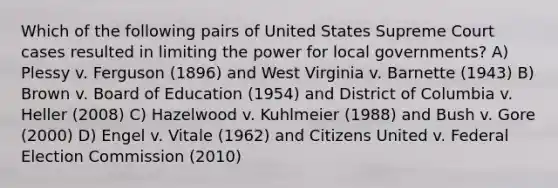 Which of the following pairs of United States Supreme Court cases resulted in limiting the power for local governments? A) Plessy v. Ferguson (1896) and West Virginia v. Barnette (1943) B) Brown v. Board of Education (1954) and District of Columbia v. Heller (2008) C) Hazelwood v. Kuhlmeier (1988) and Bush v. Gore (2000) D) Engel v. Vitale (1962) and Citizens United v. Federal Election Commission (2010)