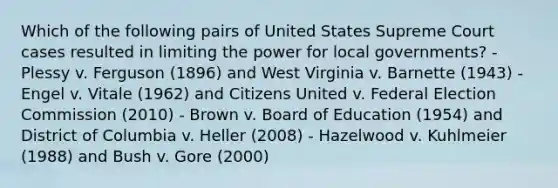 Which of the following pairs of United States Supreme Court cases resulted in limiting the power for local governments? - Plessy v. Ferguson (1896) and West Virginia v. Barnette (1943) - Engel v. Vitale (1962) and Citizens United v. Federal Election Commission (2010) - Brown v. Board of Education (1954) and District of Columbia v. Heller (2008) - Hazelwood v. Kuhlmeier (1988) and Bush v. Gore (2000)