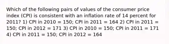 Which of the following pairs of values of the consumer price index (CPI) is consistent with an inflation rate of 14 percent for 2011? 1) CPI in 2010 = 150; CPI in 2011 = 164 2) CPI in 2011 = 150; CPI in 2012 = 171 3) CPI in 2010 = 150; CPI in 2011 = 171 4) CPI in 2011 = 150; CPI in 2012 = 164