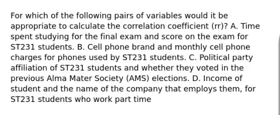 For which of the following pairs of variables would it be appropriate to calculate the correlation coefficient (rr)? A. Time spent studying for the final exam and score on the exam for ST231 students. B. Cell phone brand and monthly cell phone charges for phones used by ST231 students. C. Political party affiliation of ST231 students and whether they voted in the previous Alma Mater Society (AMS) elections. D. Income of student and the name of the company that employs them, for ST231 students who work part time