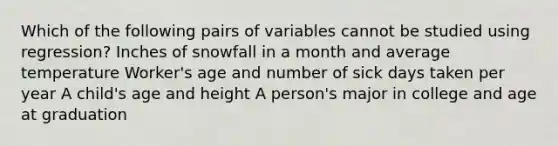 Which of the following pairs of variables cannot be studied using regression? Inches of snowfall in a month and average temperature Worker's age and number of sick days taken per year A child's age and height A person's major in college and age at graduation