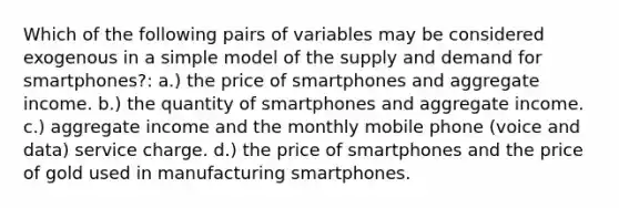 Which of the following pairs of variables may be considered exogenous in a simple model of the supply and demand for smartphones?: a.) the price of smartphones and aggregate income. b.) the quantity of smartphones and aggregate income. c.) aggregate income and the monthly mobile phone (voice and data) service charge. d.) the price of smartphones and the price of gold used in manufacturing smartphones.