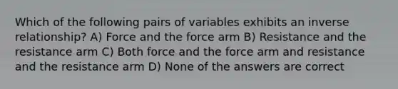 Which of the following pairs of variables exhibits an <a href='https://www.questionai.com/knowledge/kc6KNK1VxL-inverse-relation' class='anchor-knowledge'>inverse relation</a>ship? A) Force and the force arm B) Resistance and the resistance arm C) Both force and the force arm and resistance and the resistance arm D) None of the answers are correct