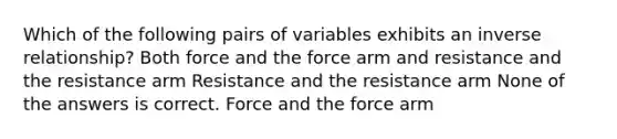 Which of the following pairs of variables exhibits an inverse relationship? Both force and the force arm and resistance and the resistance arm Resistance and the resistance arm None of the answers is correct. Force and the force arm