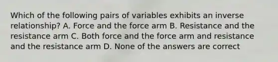 Which of the following pairs of variables exhibits an inverse relationship? A. Force and the force arm B. Resistance and the resistance arm C. Both force and the force arm and resistance and the resistance arm D. None of the answers are correct