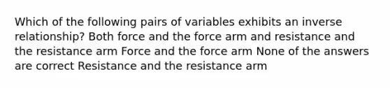 Which of the following pairs of variables exhibits an inverse relationship? Both force and the force arm and resistance and the resistance arm Force and the force arm None of the answers are correct Resistance and the resistance arm