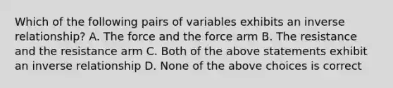 Which of the following pairs of variables exhibits an <a href='https://www.questionai.com/knowledge/kc6KNK1VxL-inverse-relation' class='anchor-knowledge'>inverse relation</a>ship? A. The force and the force arm B. The resistance and the resistance arm C. Both of the above statements exhibit an inverse relationship D. None of the above choices is correct