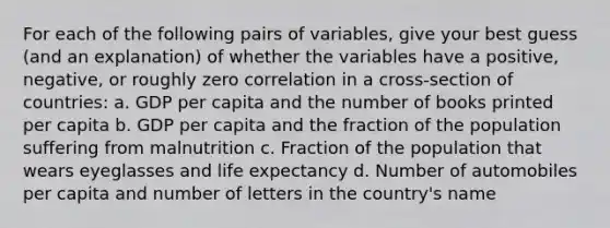 For each of the following pairs of variables, give your best guess (and an explanation) of whether the variables have a positive, negative, or roughly zero correlation in a cross-section of countries: a. GDP per capita and the number of books printed per capita b. GDP per capita and the fraction of the population suffering from malnutrition c. Fraction of the population that wears eyeglasses and life expectancy d. Number of automobiles per capita and number of letters in the country's name