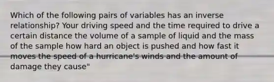 Which of the following pairs of variables has an inverse relationship? Your driving speed and the time required to drive a certain distance the volume of a sample of liquid and the mass of the sample how hard an object is pushed and how fast it moves the speed of a hurricane's winds and the amount of damage they cause"