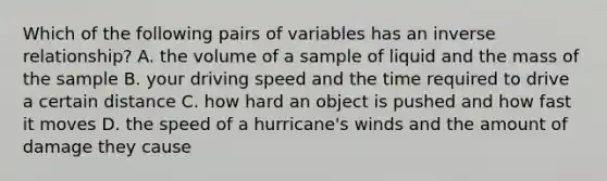 Which of the following pairs of variables has an inverse relationship? A. the volume of a sample of liquid and the mass of the sample B. your driving speed and the time required to drive a certain distance C. how hard an object is pushed and how fast it moves D. the speed of a hurricane's winds and the amount of damage they cause