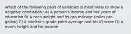 Which of the following pairs of variables is most likely to show a negative correlation? A) A person's income and her years of education B) A car's weight and its gas mileage (miles per gallon) C) A student's grade point average and his IQ score D) A man's height and his income