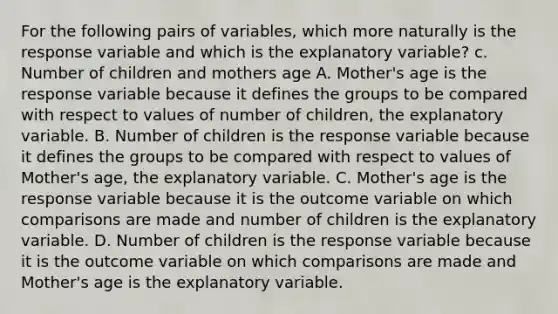 For the following pairs of​ variables, which more naturally is the response variable and which is the explanatory​ variable? c. Number of children and mothers age A. Mother's age is the response variable because it defines the groups to be compared with respect to values of number of children​, the explanatory variable. B. Number of children is the response variable because it defines the groups to be compared with respect to values of Mother's age​, the explanatory variable. C. Mother's age is the response variable because it is the outcome variable on which comparisons are made and number of children is the explanatory variable. D. Number of children is the response variable because it is the outcome variable on which comparisons are made and Mother's age is the explanatory variable.