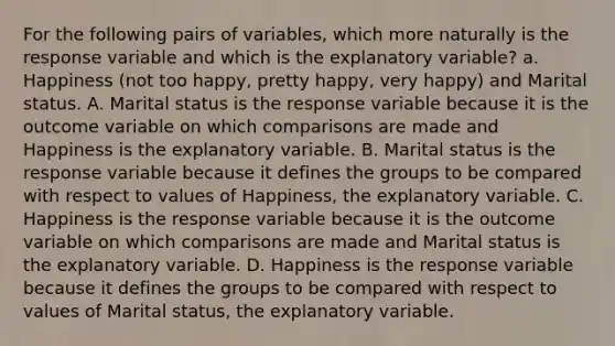 For the following pairs of​ variables, which more naturally is the response variable and which is the explanatory​ variable? a. Happiness (not too happy, pretty happy, very happy) and Marital status. A. Marital status is the response variable because it is the outcome variable on which comparisons are made and Happiness is the explanatory variable. B. Marital status is the response variable because it defines the groups to be compared with respect to values of Happiness​, the explanatory variable. C. Happiness is the response variable because it is the outcome variable on which comparisons are made and Marital status is the explanatory variable. D. Happiness is the response variable because it defines the groups to be compared with respect to values of Marital status​, the explanatory variable.